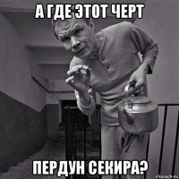 а где этот черт пердун секира?