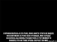  я прикоснулась к его руке, пока никто этого не видел. он взял меня за руку как и раньше, мое сердце казалось бы вновь расцветало, в тот момент я поняла,что он тоже очень скучает по мне.