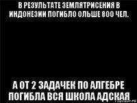 в результате землятрисения в индонезии погибло ольше 8оо чел. а от 2 задачек по алгебре погибла вся школа адская