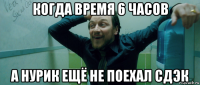 когда время 6 часов а нурик ещё не поехал сдэк