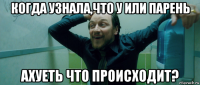 когда узнала,что у или парень ахуеть что происходит?