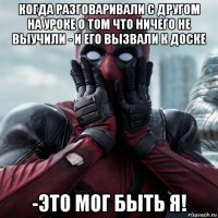 когда разговаривали с другом на уроке о том что ничего не выучили - и его вызвали к доске -это мог быть я!