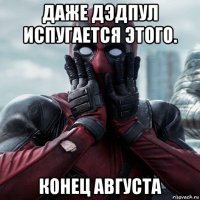 даже дэдпул испугается этого. конец августа