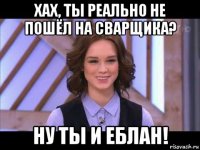 хах, ты реально не пошёл на сварщика? ну ты и еблан!