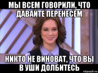 мы всем говорили, что давайте перенесем никто не виноват, что вы в уши долбитесь