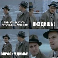 мне сказали, что ты остаёшься на газеринге! пиздишь! спроси у димы! 