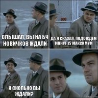 слышал, вы на бч новичков ждали да,я сказал, подождем минут 15 максимум и сколько вы ждали? 