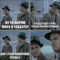 Ну чо жарим мясо в субботу? Я еду к теще с утра, чтобы ребенок привык Она у тебя канарейка чтоль? 