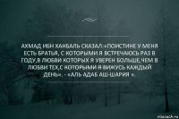 Ахмад ибн Ханбаль сказал:«Поистине у меня есть братья, с которыми я встречаюсь раз в году,в любви которых я уверен больше,чем в любви тех,с которыми я вижусь каждый день». - «Аль Адаб аш-Шария ».