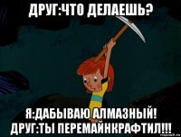 друг:что делаешь? я:дабываю алмазный! друг:ты перемайнкрафтил!!!