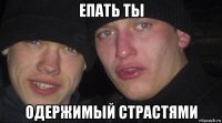 епать ты одержимый страстями