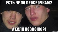 есть че по просрочкам? а если позвоню?!