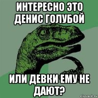 интересно это денис голубой или девки ему не дают?