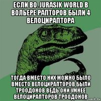 если во. jurasik world в вольере рапторов были 4 велоцираптора тогда вместо них можно было вместо велоцирапторов были троодонов ведь они умнее велоцирапторов троодонов