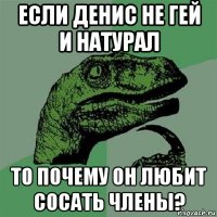 если денис не гей и натурал то почему он любит сосать члены?