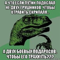 а что если путин подослал не двух грушников, чтобы отравить скрипаля... а двух боевых подарасов, чтобы его трахнуть???