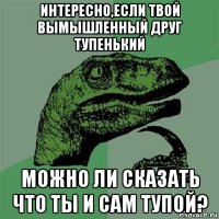 интересно,если твой вымышленный друг тупенький можно ли сказать что ты и сам тупой?