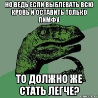 но ведь если выблевать всю кровь и оставить только лимфу то должно же стать легче?