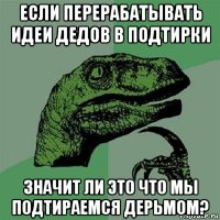 если перерабатывать идеи дедов в подтирки значит ли это что мы подтираемся дерьмом?