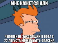 мне кажется или человек не заходящий в dota c 22 августа может быть опасен?