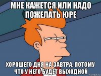 мне кажется или надо пожелать юре хорошего дня на завтра, потому что у него будет выходной