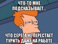 что-то мне подсказывает... что серега не перестает турить даже на работе