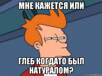 мне кажется или глеб когдато был натуралом?