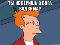 ты не веришь в бога вадзима? 