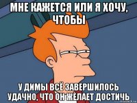 мне кажется или я хочу, чтобы у димы всё завершилось удачно, что он желает достичь