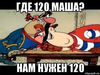 где 120 маша? нам нужен 120