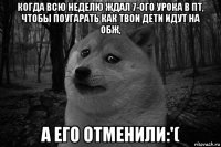 когда всю неделю ждал 7-ого урока в пт, чтобы поугaрать как твои дети идут на обж, а его отменили:'(