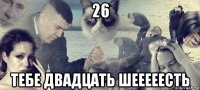 26 тебе двадцать шееееесть