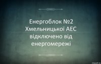 Енергоблок №2 Хмельницької АЕС відключено від енергомережі