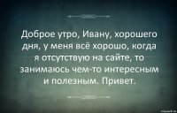 Доброе утро, Ивану, хорошего дня, у меня всё хорошо, когда я отсутствую на сайте, то занимаюсь чем-то интересным и полезным. Привет.