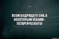 Всем бодрящего сна, а некоторым уёбкам - летаргического!