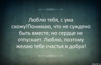 Люблю тебя, с ума схожу!Понимаю, что не суждено быть вместе, но сердце не отпускает. Люблю, поэтому желаю тебе счастья и добра!