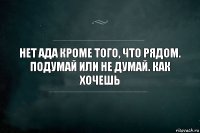 Нет ада кроме того, что рядом. Подумай или не думай. Как хочешь