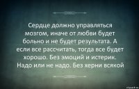 Сердце должно управляться мозгом, иначе от любви будет больно и не будет результата. А если все рассчитать, тогда все будет хорошо. Без эмоций и истерик. Надо или не надо. Без херни всякой