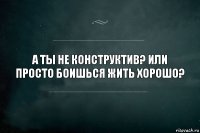 А ты не конструктив? Или просто боишься жить хорошо?