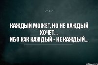 Каждый может, но не каждый хочет...
Ибо как каждый - не каждый...