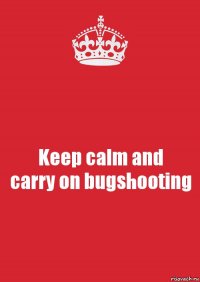 Keep calm and
carry on bugshooting