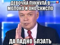 девочка пукнула в молоко и оно скисло да ладно блэать