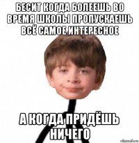 бесит когда болеешь во время школы пропускаешь всё самое интересное а когда придёшь ничего