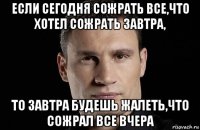 если сегодня сожрать все,что хотел сожрать завтра, то завтра будешь жалеть,что сожрал все вчера