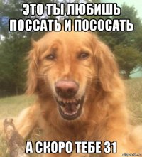 это ты любишь поссать и пососать а скоро тебе 31