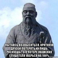  пытаясь возвыситься, критикуя друзей, потерять их лишь рискуешь... а в потере уважения слушателя уверься на 100%