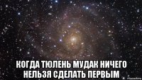  когда тюлень мудак ничего нельзя сделать первым