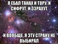 я ебал танах и тору, и сифрут, и эзрахут и вообще, я эту страну не выбирал