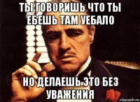 ты говоришь что ты ебешь там уебало но делаешь это без уважения