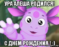 ура алёша родился! с днем рождения ! ;)